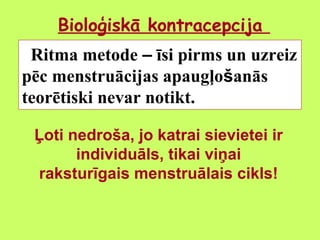 Bioloģiskā kontracepcija
Ritma metode – īsi pirms un uzreiz
pēc menstruācijas apaugļošanās
teorētiski nevar notikt.
Ļoti nedroša, jo katrai sievietei ir
individuāls, tikai viņai
raksturīgais menstruālais cikls!

 