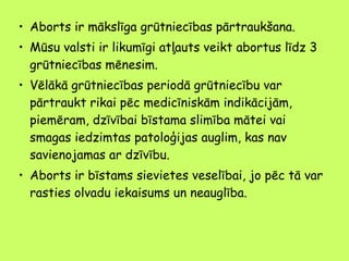 • Aborts ir mākslīga grūtniecības pārtraukšana.
• Mūsu valsti ir likumīgi atļauts veikt abortus līdz 3
grūtniecības mēnesim.
• Vēlākā grūtniecības periodā grūtniecību var
pārtraukt rikai pēc medicīniskām indikācijām,
piemēram, dzīvībai bīstama slimība mātei vai
smagas iedzimtas patoloģijas auglim, kas nav
savienojamas ar dzīvību.
• Aborts ir bīstams sievietes veselībai, jo pēc tā var
rasties olvadu iekaisums un neauglība.

 