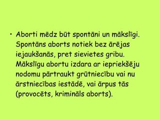 • Aborti mēdz būt spontāni un mākslīgi.
Spontāns aborts notiek bez ārējas
iejaukšanās, pret sievietes gribu.
Mākslīgu abortu izdara ar iepriekšēju
nodomu pārtraukt grūtniecību vai nu
ārstniecības iestādē, vai ārpus tās
(provocēts, krimināls aborts).

 