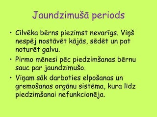 Jaundzimušā periods
• Cilvēka bērns piezimst nevarīgs. Viņš
nespēj nostāvēt kājās, sēdēt un pat
noturēt galvu.
• Pirmo mēnesi pēc piedzimšanas bērnu
sauc par jaundzimušo.
• Viņam sāk darboties elpošanas un
gremošanas orgānu sistēma, kura līdz
piedzimšanai nefunkcionēja.

 
