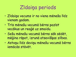 Zīdaiņa periods
• Zīdaiņa vecums ir no viena mēneša līdz
vienam gadam.
• Trīs mēnešu vecumā bērns pazīst
vecākus un reaģē uz smaidu.
• Sešu mēnešu vecumā bērns sāk sēdēt,
mēģina rāpot, izrunā atsevišķas zilbes.
• Astoņu līdz deviņu mēnešu vecumā bērns
iemācās stāvēt.

 