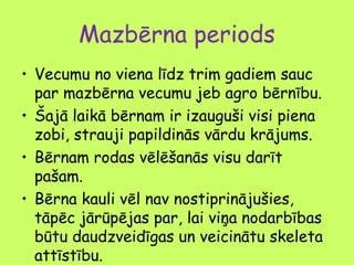 Mazbērna periods
• Vecumu no viena līdz trim gadiem sauc
par mazbērna vecumu jeb agro bērnību.
• Šajā laikā bērnam ir izauguši visi piena
zobi, strauji papildinās vārdu krājums.
• Bērnam rodas vēlēšanās visu darīt
pašam.
• Bērna kauli vēl nav nostiprinājušies,
tāpēc jārūpējas par, lai viņa nodarbības
būtu daudzveidīgas un veicinātu skeleta
attīstību.

 