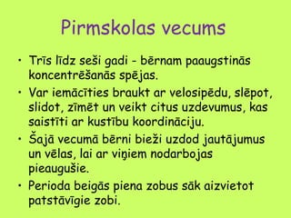 Pirmskolas vecums
• Trīs līdz seši gadi - bērnam paaugstinās
koncentrēšanās spējas.
• Var iemācīties braukt ar velosipēdu, slēpot,
slidot, zīmēt un veikt citus uzdevumus, kas
saistīti ar kustību koordināciju.
• Šajā vecumā bērni bieži uzdod jautājumus
un vēlas, lai ar viņiem nodarbojas
pieaugušie.
• Perioda beigās piena zobus sāk aizvietot
patstāvīgie zobi.

 