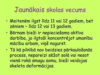 Jaunākais skolas vecums
• Meitenēm ilgst līdz 11 vai 12 gadiem, bet
zēniem – līdz 12 vai 13 gadiem.
• Bērnam bieži ir nepieciešama aktīva
darbība, jo ilgtoši koncentrējot umanību
mācību arbam, viņš nogurst.
• Tā kā pilnībā nav beidzies pārkaulošanās
process, nepareizi sēžot solā vai nesot
vienā rokā smagu somu, bieži veidojas
skeleta deformācijas.

 