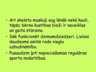 • Arī skeleta muskuļi aug lēnāk nekā kauli,
tāpēc bērna kustības bieži ir neveiklas
un gaita stūraina.
• Sāk funkcionēt dzimumdziedzeri. Lielais
daudzums asinīs rada vieglu
uzbudināmību.
• Pusaudzim ļoti nepieciešamas regulāras
sporta nodarbības.

 