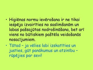 • Higiēnas normu ievērošana ir ne tikai
iespēja izvairīties no saslimšanām un
labas pašsajūtas nodrošināšana, bet arī
viens no būtiskiem paštēla veidošanās
nosacījumiem.
• Tātad – ja vēlies labi izskatīties un
justies, gūt panākumus un atzinību –
rūpējies par sevi!

 