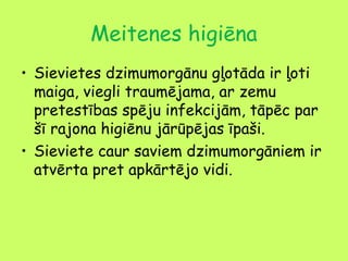 Meitenes higiēna
• Sievietes dzimumorgānu gļotāda ir ļoti
maiga, viegli traumējama, ar zemu
pretestības spēju infekcijām, tāpēc par
šī rajona higiēnu jārūpējas īpaši.
• Sieviete caur saviem dzimumorgāniem ir
atvērta pret apkārtējo vidi.

 