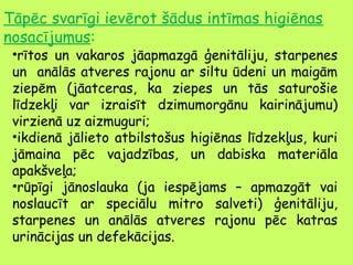 Tāpēc svarīgi ievērot šādus intīmas higiēnas
nosacījumus:

•rītos un vakaros jāapmazgā ģenitāliju, starpenes
un anālās atveres rajonu ar siltu ūdeni un maigām
ziepēm (jāatceras, ka ziepes un tās saturošie
līdzekļi var izraisīt dzimumorgānu kairinājumu)
virzienā uz aizmuguri;
•ikdienā jālieto atbilstošus higiēnas līdzekļus, kuri
jāmaina pēc vajadzības, un dabiska materiāla
apakšveļa;
•rūpīgi jānoslauka (ja iespējams – apmazgāt vai
noslaucīt ar speciālu mitro salveti) ģenitāliju,
starpenes un anālās atveres rajonu pēc katras
urinācijas un defekācijas.

 