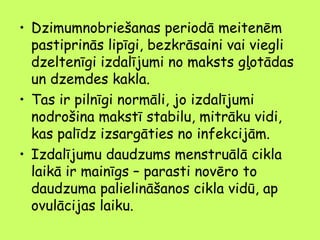 • Dzimumnobriešanas periodā meitenēm
pastiprinās lipīgi, bezkrāsaini vai viegli
dzeltenīgi izdalījumi no maksts gļotādas
un dzemdes kakla.
• Tas ir pilnīgi normāli, jo izdalījumi
nodrošina makstī stabilu, mitrāku vidi,
kas palīdz izsargāties no infekcijām.
• Izdalījumu daudzums menstruālā cikla
laikā ir mainīgs – parasti novēro to
daudzuma palielināšanos cikla vidū, ap
ovulācijas laiku.

 