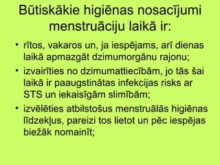 Būtiskākie higiēnas nosacījumi
menstruāciju laikā ir:
• rītos, vakaros un, ja iespējams, arī dienas
laikā apmazgāt dzimumorgānu rajonu;
• izvairīties no dzimumattiecībām, jo tās šai
laikā ir paaugstinātas infekcijas risks ar
STS un iekaisīgām slimībām;
• izvēlēties atbilstošus menstruālās higiēnas
līdzekļus, pareizi tos lietot un pēc iespējas
biežāk nomainīt;

 