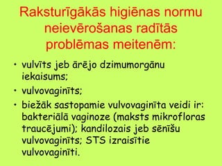 Raksturīgākās higiēnas normu
neievērošanas radītās
problēmas meitenēm:
• vulvīts jeb ārējo dzimumorgānu
iekaisums;
• vulvovaginīts;
• biežāk sastopamie vulvovaginīta veidi ir:
bakteriālā vaginoze (maksts mikrofloras
traucējumi); kandilozais jeb sēnīšu
vulvovaginīts; STS izraisītie
vulvovaginīti.

 