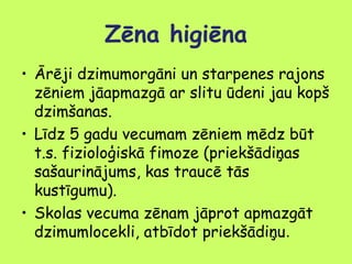Zēna higiēna
• Ārēji dzimumorgāni un starpenes rajons
zēniem jāapmazgā ar slitu ūdeni jau kopš
dzimšanas.
• Līdz 5 gadu vecumam zēniem mēdz būt
t.s. fizioloģiskā fimoze (priekšādiņas
sašaurinājums, kas traucē tās
kustīgumu).
• Skolas vecuma zēnam jāprot apmazgāt
dzimumlocekli, atbīdot priekšādiņu.

 