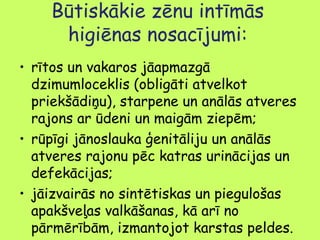 Būtiskākie zēnu intīmās
higiēnas nosacījumi:
• rītos un vakaros jāapmazgā
dzimumloceklis (obligāti atvelkot
priekšādiņu), starpene un anālās atveres
rajons ar ūdeni un maigām ziepēm;
• rūpīgi jānoslauka ģenitāliju un anālās
atveres rajonu pēc katras urinācijas un
defekācijas;
• jāizvairās no sintētiskas un piegulošas
apakšveļas valkāšanas, kā arī no
pārmērībām, izmantojot karstas peldes.

 