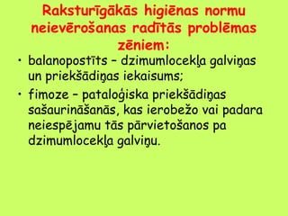 Raksturīgākās higiēnas normu
neievērošanas radītās problēmas
zēniem:

• balanopostīts – dzimumlocekļa galviņas
un priekšādiņas iekaisums;
• fimoze – pataloģiska priekšādiņas
sašaurināšanās, kas ierobežo vai padara
neiespējamu tās pārvietošanos pa
dzimumlocekļa galviņu.

 