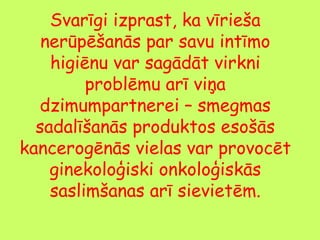 Svarīgi izprast, ka vīrieša
nerūpēšanās par savu intīmo
higiēnu var sagādāt virkni
problēmu arī viņa
dzimumpartnerei – smegmas
sadalīšanās produktos esošās
kancerogēnās vielas var provocēt
ginekoloģiski onkoloģiskās
saslimšanas arī sievietēm.

 