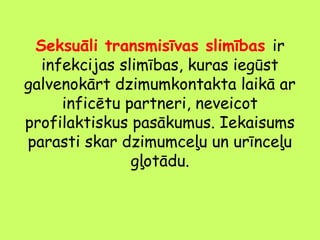 Seksuāli transmisīvas slimības ir
infekcijas slimības, kuras iegūst
galvenokārt dzimumkontakta laikā ar
inficētu partneri, neveicot
profilaktiskus pasākumus. Iekaisums
parasti skar dzimumceļu un urīnceļu
gļotādu.

 