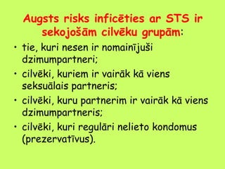 Augsts risks inficēties ar STS ir
sekojošām cilvēku grupām:
• tie, kuri nesen ir nomainījuši
dzimumpartneri;
• cilvēki, kuriem ir vairāk kā viens
seksuālais partneris;
• cilvēki, kuru partnerim ir vairāk kā viens
dzimumpartneris;
• cilvēki, kuri regulāri nelieto kondomus
(prezervatīvus).

 