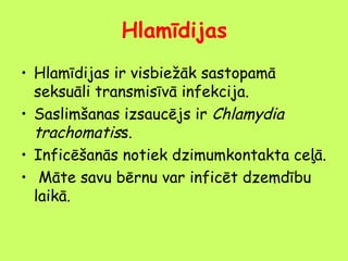 Hlamīdijas
• Hlamīdijas ir visbiežāk sastopamā
seksuāli transmisīvā infekcija.
• Saslimšanas izsaucējs ir Chlamydia
trachomatiss.
• Inficēšanās notiek dzimumkontakta ceļā.
• Māte savu bērnu var inficēt dzemdību
laikā.

 
