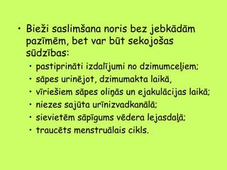 • Bieži saslimšana noris bez jebkādām
pazīmēm, bet var būt sekojošas
sūdzības:
•
•
•
•
•
•

pastiprināti izdalījumi no dzimumceļiem;
sāpes urinējot, dzimumakta laikā,
vīriešiem sāpes oliņās un ejakulācijas laikā;
niezes sajūta urīnizvadkanālā;
sievietēm sāpīgums vēdera lejasdaļā;
traucēts menstruālais cikls.

 