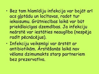 • Bez tam hlamīdiju infekcija var bojāt arī
acs gļotādu un locītavas, radot tur
iekaisumu. Grūtniecības laikā var būt
priekšlaicīgas dzemdības. Ja infekciju
neārstē var iestāties neauglība (nespēja
radīt pēcnācējus).
• Infekciju veiksmīgi var ārstēt ar
antibiotikām. Ārstēšanās laikā nav
vēlams dzimumakts starp partneriem
bez prezervatīva.

 