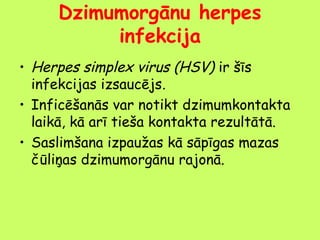 Dzimumorgānu herpes
infekcija
• Herpes simplex virus (HSV) ir šīs
infekcijas izsaucējs.
• Inficēšanās var notikt dzimumkontakta
laikā, kā arī tieša kontakta rezultātā.
• Saslimšana izpaužas kā sāpīgas mazas
čūliņas dzimumorgānu rajonā.

 