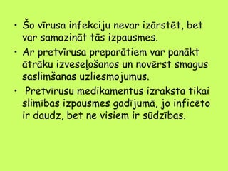 • Šo vīrusa infekciju nevar izārstēt, bet
var samazināt tās izpausmes.
• Ar pretvīrusa preparātiem var panākt
ātrāku izveseļošanos un novērst smagus
saslimšanas uzliesmojumus.
• Pretvīrusu medikamentus izraksta tikai
slimības izpausmes gadījumā, jo inficēto
ir daudz, bet ne visiem ir sūdzības.

 