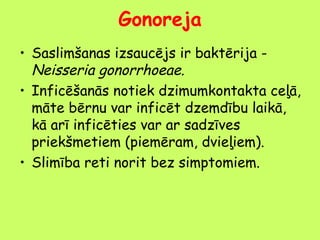 Gonoreja
• Saslimšanas izsaucējs ir baktērija Neisseria gonorrhoeae.
• Inficēšanās notiek dzimumkontakta ceļā,
māte bērnu var inficēt dzemdību laikā,
kā arī inficēties var ar sadzīves
priekšmetiem (piemēram, dvieļiem).
• Slimība reti norit bez simptomiem.

 