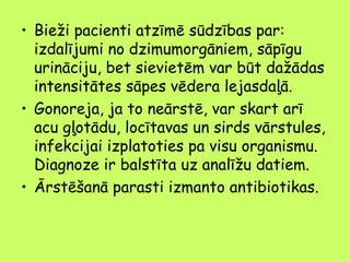 • Bieži pacienti atzīmē sūdzības par:
izdalījumi no dzimumorgāniem, sāpīgu
urināciju, bet sievietēm var būt dažādas
intensitātes sāpes vēdera lejasdaļā.
• Gonoreja, ja to neārstē, var skart arī
acu gļotādu, locītavas un sirds vārstules,
infekcijai izplatoties pa visu organismu.
Diagnoze ir balstīta uz analīžu datiem.
• Ārstēšanā parasti izmanto antibiotikas.

 