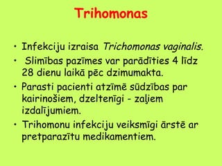 Trihomonas
• Infekciju izraisa Trichomonas vaginalis.
• Slimības pazīmes var parādīties 4 līdz
28 dienu laikā pēc dzimumakta.
• Parasti pacienti atzīmē sūdzības par
kairinošiem, dzeltenīgi - zaļiem
izdalījumiem.
• Trihomonu infekciju veiksmīgi ārstē ar
pretparazītu medikamentiem.

 