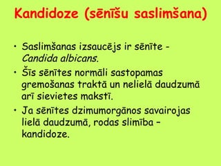 Kandidoze (sēnīšu saslimšana)
• Saslimšanas izsaucējs ir sēnīte Candida albicans.
• Šīs sēnītes normāli sastopamas
gremošanas traktā un nelielā daudzumā
arī sievietes makstī.
• Ja sēnītes dzimumorgānos savairojas
lielā daudzumā, rodas slimība –
kandidoze.

 