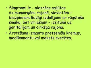 • Simptomi ir - niezošas sajūtas
dzimumorgānu rajonā, sievietēm biezpienam līdzīgi izdalījumi ar rūgstošu
smaku, bet vīriešiem - izsitumi uz
ģenitālijām un cirkšņa rajonā.
• Ārstēšanā izmanto pretsēnīšu krēmus,
medikamentu vai maksts svecītes.

 