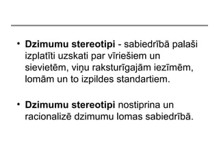 ? Dzimumu stereotipi - sabiedrb pala?i
izplatti uzskati par vrie?iem un
sievietm, vi?u raksturgajm iezmm,
lomm un to izpildes standartiem.
? Dzimumu stereotipi nostiprina un
racionaliz dzimumu lomas sabiedrb.
 