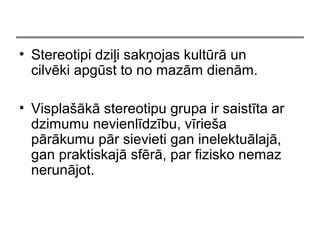 ? Stereotipi dzi?i sak?ojas kultr un
cilvki apgst to no mazm dienm.
? Vispla?k stereotipu grupa ir saistta ar
dzimumu nevienldzbu, vrie?a
prkumu pr sievieti gan inelektulaj,
gan praktiskaj sfr, par fizisko nemaz
nerunjot.
 