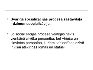 ? Svarga socializcijas procesa sastvda?a
- dzimumssocializcija.
? Jo socializcijas proces veidojas nevis
vienkr?i cilvka personba, bet vrie?a un
sievietes personba, kuriem sabiedrbas dzv
ir visai at??irgas lomas un statusi.
 