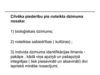 Cilvka piederbu pie noteikta dzimuma
nosaka:
1) biolo?iskais dzimums;
2) noteiktas sabiedrbas ( kultras) ;
3) individa dzimuma identifikcijas lmenis -
pakpe , kd vi?a apzi? un pa?apzi?
integrjas ( tiek piesavinti un atsavinti) divi
iepriek? mintie nosacjumi.
 