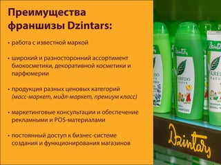 Преимущества
франшизы Dzintars:
•	работа с известной маркой
•	широкий и разносторонний ассортимент
биокосметики, декоративной косметики и
парфюмерии
•	продукция разных ценовых категорий
(масс-маркет, мидл-маркет, премиум класс)
•	маркетинговые консультации и обеспечение
рекламными и POS-материалами
•	постоянный доступ к бизнес-системе
создания и функционирования магазинов
 