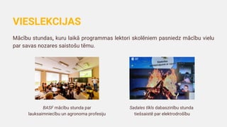 Mācību stundas, kuru laikā programmas lektori skolēniem pasniedz mācību vielu
par savas nozares saistošu tēmu.
VIESLEKCIJAS
BASF mācību stunda par
lauksaimniecību un agronoma profesiju
Sadales tīkls dabaszinību stunda
tiešsaistē par elektrodrošību
 