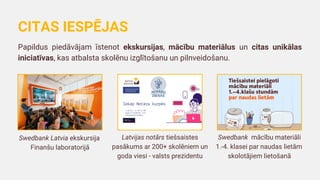 Swedbank Latvia ekskursija
Finanšu laboratorijā
Papildus piedāvājam īstenot ekskursijas, mācību materiālus un citas unikālas
iniciatīvas, kas atbalsta skolēnu izglītošanu un pilnveidošanu.
CITAS IESPĒJAS
Latvijas notārs tiešsaistes
pasākums ar 200+ skolēniem un
goda viesi - valsts prezidentu
Swedbank mācību materiāli
1.-4. klasei par naudas lietām
skolotājiem lietošanā
 