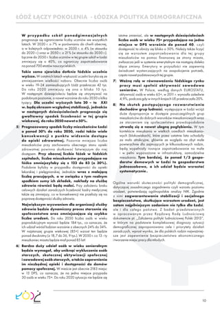 10
ŁÓDŹ ŁĄCZY POKOLENIA - ŁÓDZKA POLITYKA DEMOGRAFICZNA
W przypadku szkół ponadgimnazjalnych
prognozuje się ograniczenie liczby uczniów we wszystkich
latach. W 2020 r. o 7% w porównaniu do chwili obecnej,
a w kolejnych odpowiednio: w 2030 r. o 4% (w stosunku
do 2020 r.) oraz w 2050 r. o 21% (w stosunku do 2030 r.).
Łącznie do 2050 r. liczba uczniów w tej grupie szkół w Łodzi
zmniejszy się o 40%, co ograniczy zapotrzebowanie
naponad700etatównauczycielskich.
Takie samo zjawisko dotknie łódzkie uczelnie
wyższe.Wostatnichlatachwiększośćuczelniborykasięze
zmniejszeniem wielkości naboru. Obecnie liczba osób
w wieku 19-24 zamieszkujących Łódź przekracza 42 tys.
Do roku 2020 zmniejszy się ona o blisko 10 tys.
W następnym dziesięcioleciu będzie się utrzymywać na
podobnym poziomie, a nawet wzrośnie do roku 2030 o kilka
tysięcy. Dla uczelni wyższych lata 20 – te XXI
w. będą okresem względnej stabilizacji, jednakże
w następnych dziesięcioleciach prognozuje się
gwałtowny spadek liczebności w tej grupie
wiekowej,doroku2050naweto50%.
5) Prognozowany spadek liczby mieszkańców Łodzi
o ponad 30% do roku 2050, rodzi także wiele
konsekwencji z punktu widzenia dostępu
do opieki zdrowotnej. Pozornie mniejsza liczba
mieszkańców przy zachowaniu obecnego stanu opieki
zdrowotnej powinna skutkować łatwiejszym do niej
dostępem. Przy obecnej liczbie łóżek w łódzkich
szpitalach, liczba mieszkańców przypadająca na
łóżko zmniejszyłaby się z 123 do 83 (o 30%).
Podobnie byłoby w przypadku dostępności do opieki
lekarskiej i pielęgniarskiej. Jednakże wraz z malejącą
liczbą pracujących, a w związku z tym realnym
spadkiem sumy ich składek, nakłady na służbę
zdrowia również będą maleć. Przy założeniu braku
celowych działań zaradczych liczebność kadry medycznej
także się zmniejszy, co w konsekwencji nie przełoży się na
poprawędostępnościsłużbyzdrowia.
Największym wyzwaniem dla organizacji służby
zdrowia będzie dynamiczny proces starzenia się
społeczeństwa oraz zmniejszająca się szybko
liczba urodzeń. Do roku 2050 liczba osób w wieku
poprodukcyjnym wynosić będzie 184 tys., co oznacza, że
ich udział wśród łodzian wzrośnie z obecnych 24% do 34%.
W najstarszej grupie wiekowej (85+) wzrost ten będzie
ponad dwukrotny (z 18,7 do 36, 9 tys.). W 2050 r. co 13 - ty
mieszkaniecmiastabędziemiałponad85lat!
6) Bardzo duży udział osób w wieku senioralnym
będzie wymagał, aby uniknąć wykluczenia osób
starszych, skutecznej aktywizacji społecznej
izawodowejosóbstarszych,atakżezapewnienia
im niezbędnej opieki i dostępności do domów
pomocy społecznej. W mieście jest obecnie 2183 miejsc
w 15 DPS, co oznacza, że na jedno miejsce przypada
30 osób w wieku 75+. Do roku 2020 sytuacja nie będzie się
istotne zmieniać, ale w następnych dziesięcioleciach
liczba osób w wieku 75+ przypadająca na jedno
miejsce w DPS wzrośnie do ponad 40, czyli
dostępność ta obniży się blisko o 50%. Należy także liczyć
się ze wzrostem zapotrzebowania dla tej grupy
mieszkańców na pomoc ﬁnansową ze strony miasta,
zwłaszcza jeśli w systemie emerytalnym nie nastąpią daleko
idące zmiany. Emerytury w przyszłości nie zapewnią
świadczeń wystarczających na zaspokojenie potrzeb,
częstonawetpodstawowychtejgrupie.
7) Ważną rolę w równoważeniu łódzkiego rynku
pracy musi spełnić aktywność zawodowa
seniorów. W Polsce, według danych EUROSTATU,
aktywność osób w wieku 65+, w 2011 r. wynosiła zaledwie
4,9%,podczasgdywinnychkrajachUEprzekraczała20%.
8) Na skutek postępującego rozwarstwienia
dochodów grup ludności, występujące w Łodzi wciąż
duże dysproporcje w dostępie poszczególnych grup
mieszkańców do dobrych warunków mieszkaniowych wraz
ze starzeniem się społeczeństwa prawdopodobnie
utrwalą się a nawet ulegną pogłębieniu. W tym
kontekście mieszkania w wielkich osiedlach mieszkanio-
wych (blokowiskach), które przez ostatnie lata uchodziły
za mało atrakcyjne, głównie ze względu na zbyt małe
powierzchnie dla zajmujących je kilkuosobowych rodzin,
będą wypełniały rosnące zapotrzebowanie na małe
i w pełni wyposażone w infrastrukturę, samodzielne
mieszkania. Tym bardziej, że ponad 1/3 gospo-
darstw domowych w Łodzi to gospodarstwa
jednoosobowe, a ich udział będzie wzrastać
systematycznie.
Ogólne warunki skuteczności polityki demograﬁcznej,
dotyczącej zasadniczego zagadnienia czyli wzrostu poziomu
urodzeń, potwierdzają ogólnopolskie analizy NIK. Zgodnie
z nimi zagwarantowanie stabilizacji i socjalnego
bezpieczeństwa, skutkujące wzrostem urodzeń, jest
zatem najpilniejszym zadaniem nie tylko dla Łodzi,
ale i dla całego państwa. Z badań przedstawionych
w opracowanym przez Rządową Radę Ludnościową
dokumencie pt. „Założenia polityki ludnościowej Polski 2013”,
w którym na podstawie kompleksowej diagnozy sytuacji
demograﬁcznej zaproponowano cele i priorytety działań
zaradczych, wprost wynika, że dla polskich rodzin najważniej-
sze jest zapewnienie bezpieczeństwa ekonomicznego
itworzeniemiejscpracydlamłodych.
 