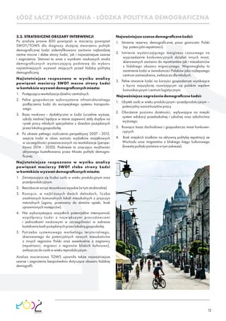 12
3.2. STRATEGICZNE OBSZARY INTERWENCJI
Po analizie prawie 800 powiązań w macierzy powiązań
SWOT/TOWS dla diagnozy służącej stworzeniu polityki
demograﬁcznej Łodzi zidentyﬁkowano zarówno najbardziej
istotne mocne i słabe strony Łodzi, jak i najważniejsze szanse
i zagrożenia. Stanowi to wraz z wynikami naukowych analiz
demograﬁcznych wystarczającą podstawę do wyboru
najistotniejszych wyzwań stojących przed łódzką polityką
demograﬁczną.
Najistotniejsze rozpoznane w wyniku analizy
powiązań macierzy SWOT mocne strony Łodzi
wkontekściewyzwańdemograﬁcznychmiasta:
1. Postępującarewitalizacjadzielniccentralnych.
2. Pełne gospodarcze wykorzystanie infrastrukturalnego
podłączenia Łodzi do europejskiego systemu transporto-
wego.
3. Baza naukowo - dydaktyczna w Łodzi (uczelnie wyższe,
szkoły średnie) będące w stanie zapewnić stały dopływ na
rynek pracy młodych specjalistów z dziedzin pożądanych
przezlokalnągospodarkę.
4. Po okresie pełnego rozliczenia perspektywy 2007 - 2013,
wejście Łodzi w okres wzrostu wydatków majątkowych
w szczególności przeznaczonych na rewitalizacje (perspe-
ktywa 2014 - 2020). Podniesie to znacząco możliwości
aktywnego kształtowania przez Miasto polityki demogra-
ﬁcznej.
Najistotniejsze rozpoznane w wyniku analizy
powiązań macierzy SWOT słabe strony Łodzi
wkontekściewyzwańdemograﬁcznychmiasta:
1. Zmniejszająca się liczba osób w wieku produkcyjnym oraz
przedprodukcyjnym.
2. Bezrobociewciążstosunkowowysokie(wtymstrukturalne).
3. Rosnąca, w najbliższych dwóch dekadach, liczba
zwalnianych komunalnych lokali mieszkalnych z przyczyn
naturalnych (zgony, przenosiny do domów opieki, brak
uprawnionychnastępców).
4. Nie wykorzystująca wszystkich potencjałów intensywność
współpracy Łodzi z największymi pracodawcami
i jednostkami naukowymi w szczególności w zakresie
kształceniakadrpożądanychprzezlokalnągospodarkę.
5. Potrzeba systemowego marketingu terytorialnego,
skierowanego do potencjalnych nowych mieszkańców
z innych regionów Polski oraz ewentualnie z zagranicy
(repatrianci, migranci z regionów bliskich kulturowo),
zwłaszczadoosóbwwiekureprodukcyjnym.
Analiza macierzowa TOWS ujawniła także najważniejsze
szanse i zagrożenia bezpośrednio dotyczące obszaru łódzkiej
demograﬁi.
NajważniejszeszansedemograﬁczneŁodzi:
1. Istnienie rezerwy demograﬁcznej poza granicami Polski
(np.potencjalnirepatrianci).
2. Istnienie wystarczającego marginesu czasowego na
wyprzedzenie konkurencyjnych działań innych miast,
skierowanych zarówno do repatriantów jak i mieszkańców
z łódzkiego obszaru migracyjnego. Wspomogłoby to
zaistnienie Łodzi w świadomości Polaków jako najlepszego
centrumzamieszkania,zwłaszczadlamłodych.
3. Pełne otwarcie Łodzi na korzyści gospodarcze wynikające
z bycia najszybciej rozwijającym się polskim węzłem
komunikacyjnymicentrumlogistycznym.
NajważniejszezagrożeniademograﬁczneŁodzi:
1. Ubytek osób w wieku produkcyjnym i przedprodukcyjnym –
potencjalnywzrostkosztówpracy.
2. Obniżenie poziomu dzietności, wpływające na miejski
system edukacji przedszkolnej i szkolnej oraz szkolnictwa
wyższego.
3. Rosnąca baza dochodowa i gospodarcza miast konkuren-
cyjnych.
4. Brak miejskich środków na aktywną politykę repatriacji ze
Wschodu oraz imigrantów z bliskiego kręgu kulturowego
(kwestiapolitykipaństwawtymzakresie).
ŁÓDŹ ŁĄCZY POKOLENIA - ŁÓDZKA POLITYKA DEMOGRAFICZNA
 