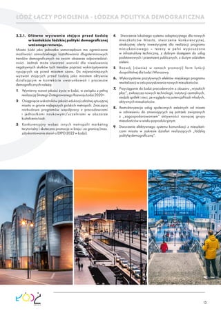 13
3.2.1. Główne wyzwania stojące przed Łodzią
w kontekście łódzkiej polityki demograﬁcznej
ważonegorozwoju.
Miasto Łódź jako jednostka samorządowa ma ograniczone
możliwości samodzielnego kształtowania długoterminowych
trendów demograﬁcznych na swoim obszarze odpowiedzial-
ności. Jednak może stwarzać warunki dla niwelowania
negatywnych skutków tych trendów poprzez wykorzystywanie
rysujących się przed miastem szans. Do najważniejszych
wyzwań stojących przed Łodzią jako miastem aktywnie
działającym w kontekście uwarunkowań i procesów
demograﬁcznychnależą:
1. Wymierny wzrost jakości życia w Łodzi, w związku z pełną
realizacjąStrategiiZintegrowanegoRozwojuŁodzi2020+.
2. Osiągnięciewskaźnikówjakościedukacjiszkolnejsytuującej
miasto w gronie najlepszych polskich metropolii. Znacząca
rozbudowa programów współpracy z pracodawcami
i jednostkami naukowymi/uczelniami w obszarze
kształceniakadr.
3. Konkurencyjny wobec innych metropolii marketing
terytorialny i skuteczna promocja w kraju i za granicą (max.
zdyskontowaniestarańoEXPO2022wŁodzi).
4. Stworzenie lokalnego systemu adaptacyjnego dla nowych
mieszkańców Miasta, stworzenie konkurencyjnej,
atrakcyjnej oferty inwestycyjnej dla realizacji programu
mieszkaniowego – tereny w pełni wyposażone
w infrastrukturę techniczną, z dobrym dostępem do usług
podstawowych i przestrzeni publicznych, z dużym udziałem
zieleni.
5. Rozwój (również w ramach promocji) form funkcji
duopolitalnejdlaŁodziiWarszawy.
6. Wykorzystanie pozytywnych efektów miejskiego programu
rewitalizacjiwcelupozyskiwanianowychmieszkańców.
7. Przyciąganie do Łodzi pracodawców z obszaru „wysokich
płac”, zwłaszcza nowych technologii, instytucji centralnych,
siedzib spółek i sieci, ze względu na potencjał kadr młodych,
aktywnychmieszkańców.
8. Restrukturyzacja usług społecznych zależnych od miasta
w odniesieniu do zmieniających się potrzeb związanych
z „zagospodarowaniem” aktywności rosnącej grupy
mieszkańcówwwiekupoprodukcyjnym.
9. Stworzenie efektywnego systemu komunikacji z mieszkań-
cami miasta w zakresie działań realizujących „łódzką
politykędemograﬁczną”.
ŁÓDŹ ŁĄCZY POKOLENIA - ŁÓDZKA POLITYKA DEMOGRAFICZNA
 