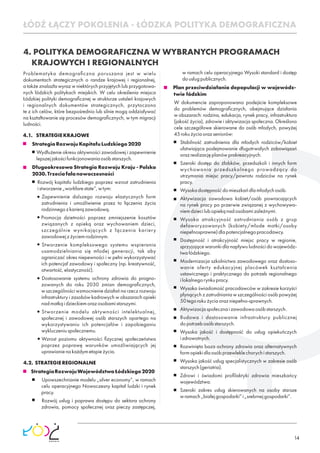 14
4. POLITYKA DEMOGRAFICZNA W WYBRANYCH PROGRAMACH
KRAJOWYCH I REGIONALNYCH
Problematyka demograﬁczna poruszana jest w wielu
dokumentach strategicznych o randze krajowej i regionalnej,
a także znalazła wyraz w niektórych przyjętych lub przygotowa-
nych łódzkich politykach miejskich. W celu określenia miejsca
Łódzkiej polityki demograﬁcznej w strukturze ustaleń krajowych
i regionalnych dokumentów strategicznych, przytoczono
te z ich celów, które bezpośrednio lub silnie mogą oddziaływać
na kształtowanie się procesów demograﬁcznych, w tym migracji
ludności.
4.1. STRATEGIEKRAJOWE
StrategiaRozwojuKapitałuLudzkiego2020
Wydłużenie okresu aktywności zawodowej i zapewnienie
lepszejjakościfunkcjonowaniaosóbstarszych.
Długookresowa Strategia Rozwoju Kraju - Polska
2030.Trzeciafalanowoczesności
Rozwój kapitału ludzkiego poprzez wzrost zatrudnienia
istworzenie„workfarestate”,wtym:
Zapewnienie dalszego rozwoju elastycznych form
zatrudnienia i umożliwienie przez to łączenia życia
rodzinnegozkarierązawodową.
Promocja dzietności poprzez zmniejszenie kosztów
związanych z opieką oraz wychowaniem dzieci,
szczególnie wynikających z łączenia kariery
zawodowejzżyciemrodzinnym.
Stworzenie kompleksowego systemu wspierania
usamodzielniania się młodej generacji, tak aby
ograniczać okres niepewności i w pełni wykorzystywać
ich potencjał zawodowy i społeczny (np. kreatywność,
otwartość,elastyczność).
Dostosowanie systemu ochrony zdrowia do progno-
zowanych do roku 2030 zmian demograﬁcznych,
w szczególności wzmocnienie działań na rzecz rozwoju
infrastruktury i zasobów kadrowych w obszarach opieki
nadmatkąidzieckiemorazosobamistarszymi.
Stworzenie modelu aktywności intelektualnej,
społecznej i zawodowej osób starszych opartego na
wykorzystywaniu ich potencjałów i zapobieganiu
wykluczeniuspołecznemu.
Wzrost poziomu aktywności ﬁzycznej społeczeństwa
poprzez poprawę warunków umożliwiających jej
uprawianienakażdymetapieżycia.
4.2. STRATEGIEREGIONALNE
StrategiaRozwojuWojewództwaŁódzkiego2020
Upowszechnianie modelu „silver economy”, w ramach
celu operacyjnego Nowoczesny kapitał ludzki i rynek
pracy.
Rozwój usług i poprawa dostępu do sektora ochrony
zdrowia, pomocy społecznej oraz pieczy zastępczej,
w ramach celu operacyjnego Wysoki standard i dostęp
dousługpublicznych.
Plan przeciwdziałania depopulacji w wojewódz-
twie łódzkim
W dokumencie zaproponowano podejście kompleksowe
do problemów demograﬁcznych, obejmujące działania
w obszarach: rodzina, edukacja, rynek pracy, infrastruktura
(jakość życia), zdrowie i aktywizacja społeczna. Określono
cele szczegółowe skierowane do osób młodych, powyżej
45rokużyciaorazseniorów:
Stabilność zatrudnienia dla młodych rodziców/kobiet
ułatwiająca podejmowanie długotrwałych zobowiązań
orazrealizacjęplanówprokreacyjnych.
Szeroki dostęp do żłobków, przedszkoli i innych form
wychowania przedszkolnego prowadzący do
utrzymania miejsc pracy/powrotu rodziców na rynek
pracy.
Wysokadostępnośćdomieszkańdlamłodychosób.
Aktywizacja zawodowa kobiet/osób powracających
na rynek pracy po przerwie związanej z wychowywa-
niemdziecilubopiekąnadosobamizależnymi.
Wysoka atrakcyjność zatrudniania osób z grup
defaworyzowanych (kobiety/młode matki/osoby
niepełnosprawne)dlapotencjalnegopracodawcy.
Dostępność i atrakcyjność miejsc pracy w regionie,
sprzyjające warunki dla napływu ludności do wojewódz-
twałódzkiego.
Modernizacja szkolnictwa zawodowego oraz dostoso-
wanie oferty edukacyjnej placówek kształcenia
ustawicznego i praktycznego do potrzeb regionalnego
ilokalnegorynkupracy.
Wysoka świadomość pracodawców w zakresie korzyści
płynących z zatrudniania w szczególności osób powyżej
50tegorokużyciaorazniepełno-sprawnych.
Aktywizacjaspołecznaizawodowaosóbstarszych.
Budowa i dostosowanie infrastruktury publicznej
dopotrzebosóbstarszych.
Wysoka jakość i dostępność do usług opiekuńczych
izdrowotnych.
Rozwinięta baza ochrony zdrowia oraz alternatywnych
formopiekidlaosóbprzewleklechorychistarszych.
Wysoka jakość usług specjalistycznych w zakresie osób
starszych(geriatria).
Zdrowi i świadomi proﬁlaktyki zdrowia mieszkańcy
województwa.
Szeroki zakres usług skierowanych na osoby starsze
wramach„białejgospodarki”i„srebrnejgospodarki”.
ŁÓDŹ ŁĄCZY POKOLENIA - ŁÓDZKA POLITYKA DEMOGRAFICZNA
 