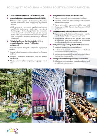 15
4.3. DOKUMENTYSTRATEGICZNEMIASTAŁODZI
StrategiaZintegrowanegoRozwojuŁodzi2020+
Miasto – dobro wspólne – zbudowanie wysokiej jakości
kapitału społecznego oraz partycypacji obywatelskiej
łodzian.
Łódź ucząca się - utworzenie wysokiej rangi centrum
działalności akademickiej i badawczo – rozwojowej,
kształcącego i doskonalącego kadry dla inwestorów
w nowoczesnych branżach kluczowych dla rozwoju
Łodzi, w tym wspieranie szkolnictwa zawodowego oraz
stałe powiększanie zasobów utalentowanych mieszkań-
cówMiasta.
Polityka Społeczna dla Miasta Łodzi 2020+.
Strategia Rozwiązywania Problemów
Społecznych
Skuteczne wsparcie demograﬁi. Zatrzymanie negatywnych
trendów:
StworzyćwŁodzilepszewarunkidorodzeniaiwychowywa-
niadzieci.
Budować i promować atrakcyjność Łodzi dla nowych
mieszkańców.
Włączyć seniorów jako ważną i aktywną grupę w rozwój
Łodzi.
Politykazdrowia2020+dlaMiastaŁodzi
Poprawapotencjałuzdrowotnegodzieciimłodzieży.
Poprawa potencjału zdrowotnego mieszkańców
wwiekuprodukcyjnym.
Wzrost aktywności i poprawa warunków życia osób
starszych, przewlekle chorych, niepełnosprawnych i ich
opiekunów.
PolitykarozwojuedukacjiMiastaŁodzi2020+
Zapewnianie opieki, bezpieczeństwa dzieci i uczniów
orazdbałośćoichzdrowieﬁzyczneipsychiczne.
Dostosowanie szkolnictwa do potrzeb rynku pracy
w aglomeracji oraz jego promocja, ze szczególnym
uwzględnieniemkształceniazawodowego.
Politykarozwojukultury2020+dlaMiastaŁodzi
rozwijaniestrategicznychobszarówkultury
podniesienie poziomu uczestnictwa w kulturze
irozwijaniekompetencjiodbiorców
zachęcanie przedstawicieli sektora kultury do wybiera-
niaŁodzijakomiejscadziałań
StrategiaprzestrzennegorozwojuŁodzi2020+
Cel główny – zrównoważone miasto kompaktowe, czyli
rozwójMiasta„dowewnątrz”.
ŁÓDŹ ŁĄCZY POKOLENIA - ŁÓDZKA POLITYKA DEMOGRAFICZNA
 