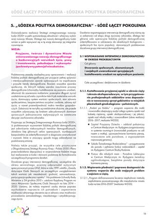 16
Doświadczenia realizacji Strategii zintegrowanego rozwoju
Łodzi 2020+ w pełni potwierdzają aktualność i właściwy wybór
wizji rozwoju Miasta. Dlatego też rozwój demograﬁczny Łodzi
winien w pełni wpisywać się w tę wizję stanowiąc jej integralne
rozwinięcie.
WIZJA:
Przyjazne, twórcze i dynamiczne Miasto
zrównoważonego rozwoju demograﬁcznego
o konkurencyjnych warunkach życia, pracy
i inwestowania, pobudzające i wykorzystu-
jącekreatywnypotencjałmieszkańców.
Podstawową zasadą niezbędną przy opracowaniu i realizacji
łódzkiej polityki demograﬁcznej jest przyjęcie pełnej spójności
i interdyscyplinarności zjawisk wpływających na współczesne
i przyszłe trendy demograﬁczne. Bowiem wszystkie zjawiska
społeczne, do których należą szeroko rozumiane procesy
demograﬁczne (chociażby kształtowanie się poziomu urodzeń,
skłonność do zawierania małżeństw, przeciętna długość życia)
uzależnione są od wielu czynników takich jak materialne warunki
życia, dominujący system wartości społecznych, stan zdrowia
społeczeństwa, bezpieczeństwo socjalne i osobiste, zdrowy styl
życia, a nawet przewidywalność makro trendów gospodar-
czych. Zależności te nie tylko są wielokrotnie złożone, ale przede
wszystkim odznaczają się brakiem zdecydowanych dominant
sprawczych jednoznacznie wpływających na ostateczne
decyzjeizachowaniaczłowieka.
Przyjmując za Strategią Zintegrowanego Rozwoju Łodzi 2020+,
iż podstawowym wyzwaniem łódzkiej polityki demograﬁcznej
jest odwrócenie niekorzystnych trendów demograﬁcznych,
określono listę głównych celów operacyjnych, wynikających
bezpośrednio ze zidentyﬁkowanych w diagnozie uwarunkowań
i wyzwań, które w znaczący sposób mogą oddziaływać na
postulowanązmianę.
Należy także przyjąć, że wszystkie cele przytoczone
z Długookresowej Strategii Rozwoju Kraju - Polska 2030 i Planu
przeciwdziałania depopulacji w województwie łódzkim mogą
być realizowane w Łodzi i stanowić podstawę do formułowania
szczegółowychprogramówdziałań.
Docelowe grupy interwencji demograﬁcznej, szczególnie dla
okresu senioralnego, powinny odpowiadać wytycznym
sprecyzowanym przez ONZ, która w roku 1991 ustaliła „Zasady
dotyczące Osób Starszych ze szczególnym uwzględnieniem
takich wartości jak: niezależność, godność, samorealizacja,
partycypacja społeczna i opieka”. Na podstawie Uchwały Rady
Ministrów z 24 grudnia 2013 r. ustalono Rządowy Program na
rzecz Aktywności Społecznej Osób Starszych na lata 2014 –
2020. Uznano, że należy wspierać osoby starsze poprzez
wychodzenie naprzeciw ich potrzebom i zapewnienie
możliwości aktywnego starzenia się w zdrowiu oraz możliwości
prowadzenia samodzielnego, niezależnego i satysfakcjonują-
cegożycia.
5. „ŁÓDZKA POLITYKA DEMOGRAFICZNA” - ŁÓDŹ ŁĄCZY POKOLENIA
Działania wspomagające interwencję demograﬁczną różnią się
w zależności od etapu drogi życiowej człowieka, dlatego też
główne cele operacyjne łódzkiej polityki demograﬁcznej
zidentyﬁkowano w odniesieniu do określonych biologiczno –
społecznych faz życia populacji, stanowiących podstawowe
docelowegrupyinterwencjidemograﬁcznej.
5.1 WSPOMAGANIE INTERWENCJI DEMOGRAFICZNEJ
W OKRESIE PROKREACYJNYM
Cel główny
Stworzenie społecznych, ekonomicznych
i socjalnych uwarunkowań sprzyjających
kształtowaniu urodzeń na optymalnym poziomie
Cele szczegółowe i dedykowane im działania
5.1.1. Kształtowanie przyjaznej opieki w okresie ciąży
i okresie okołoporodowym, w tym przygotowa-
nie profesjonalnych oddziałów oraz doposaże-
nie w nowoczesny sprzęt gabinetów w miejskich
placówkachginekologiczno–położniczych.
5.1.1.1. „Rodzić po łódzku” – program wsparcia dla matki
i noworodka obejmujący audyt całego systemu opieki nad
kobietą ciężarną, opieki okołoporodowej i jej jakości,
opieki nad młodą matką i noworodkiem (okres realizacji
2016-2017;realizatorWZiSS).
Szpital Przyjazny Dziecku - oddział położniczy
wCentrumMedycznym im.Rydygierazorganizowany
w systemie rooming-in (noworodek przebywa na sali
razem z matką), upowszechnianie karmienia piersią,
nowoczesne sale porodowe, z wyposażeniem
najnowszejgeneracji.
Szkoła Świadomego Rodzicielstwa” - przygotowanie
do porodu i pełnienia funkcji rodzicielskich - szpital
im.RydygieraiCentrumSłużbyRodzinie.
Pomoc dla młodych mam - Poradnia Laktacyjna
w Centrum Medycznym im. Rydygiera świadczy
ogólnodostępne, bezpłatne porady dotyczące
karmieniapiersią.
5.1.2. Wspieranie płodności i poprawa dostępności do
systemu wsparcia dla osób mających problem
zzajściemwciążę.
5.1.2.1.„Program doﬁnansowania leczenia niepłodności metodą
zapłodnienia pozaustrojowego dla mieszkańców miasta
Łodzinalata2016-2020”(realizatorWZiSS).
ŁÓDŹ ŁĄCZY POKOLENIA - ŁÓDZKA POLITYKA DEMOGRAFICZNA
 