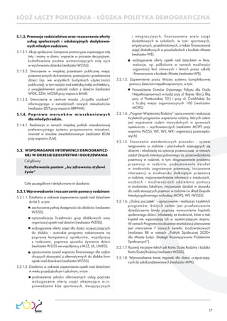 17
5.1.3. Promocja rodzicielstwa oraz rozszerzenie oferty
usług społecznych i edukacyjnych dedykowa-
nychmłodymrodzicom.
5.1.3.1. Akcje społeczne i kampanie promocyjne wspierające rolę
taty i mamy w domu, wsparcie w procesie decyzyjnym,
kształtowanie postaw wzmacniających rolę ojca
wwychowaniudziecka(realizatorWZiSS).
5.1.3.2. Stworzenie w miejskiej przestrzeni publicznej miejsc
przeznaczonych do karmienia, przewijania i przebierania
dzieci (np. we wszystkich budynkach użyteczności
publicznej), w tym nadzór nad estetyką małej architektury,
z uwzględnieniem potrzeb rodzin z dziećmi (realizator
WGK,ZZM,MOSiRprzywsparciuBAM).
5.1.3.3. Stworzenie w centrum miasta „liczydła urodzeń”
informującego o narodzinach nowych mieszkańców
(realizatorZDiTprzywsparciuBRPiNM).
5.1.4. Poprawa warunków mieszkaniowych
dlamłodychrodzin.
5.1.4.1. Realizacja w ramach miejskiej polityki mieszkaniowej
preferencyjnego systemu przyznawania mieszkań,
również w zasobie zrewitalizowanym (realizator BGM
przywsparciuZLM).
5.2. WSPOMAGANIE INTERWENCJI DEMOGRAFICZ-
NEJ W OKRESIE DZIECIŃSTWA I DOJRZEWANIA
Celgłówny
Kształtowanie postaw „ku zdrowemu stylowi
życia”
Celeszczegółoweidedykowaneimdziałania
5.2.1.Wprowadzenieirozszerzeniepomocyrodzinom
5.2.1.1. Działania w zakresie zapewnienia opieki nad dzieckiem
dolat3,wtym:
zachowanie pełnej dostępności do żłobków (realizator
WZiSS),
optymalizacja liczebności grup żłobkowych oraz
organizacjiopiekinaddziećmi(realizatorWZiSS),
wzbogacenie oferty zajęć dla dzieci uczęszczających
do żłobka - autorskie programy nakierowane na
poprawę kompetencji opiekunów, współpracę
z rodzicami, poprawę sposobu żywienia dzieci
(realizatorWZiSSwewspółpracyzMZŻ,UŁ,UMED),
opracowanie zasad wsparcia ﬁnansowego dla rodzin
chcących skorzystać z alternatywnych do żłobka form
opiekinaddzieckiem(realizatorWZiSS).
5.2.1.2. Działania w zakresie zapewnienia opieki nad dzieckiem
wwiekuprzedszkolnymiszkolnym,wtym:
podniesienie jakości oferowanych usług poprzez
wzbogacenie oferty zajęć obejmujące m.in.
prowadzenie klas sportowych, dwujęzycznych
i integracyjnych, ﬁnansowanie wielu zajęć
dodatkowych w szkołach, w tym: sportowych,
artystycznych, przedmiotowych, a także ﬁnansowanie
zajęć dodatkowych w przedszkolach z budżetu Miasta
(realizatorWE).
wzbogacenie oferty opieki nad dzieckiem w ferie,
wakacje, np. półkolonie w ramach możliwości
organizacji ferii zimowych i letnich przez szkoły
iﬁnansowaniazbudżetuMiasta(realizatorWE),
5.2.1.3. Zapewnienie przez Miasto systemu kompleksowej
pomocydzieciomniepełnosprawnym,wtym:
Prowadzenie Domów Dziennego Pobytu dla Osób
Niepełnosprawnych w Łodzi przy ul. Rojnej 18a (z ﬁlią
przy ul Piotrkowskiej 121) i przy ul. Ćwiklińskiej 5a
z liczbą miejsc organizacyjnych 100 (realizator
MOPS).
5.2.1.4. „Program Wspierania Rodziny” opracowanie i realizacja
trzyletnich programów wspierania rodziny, których celem
jest wspieranie rodzin niewydolnych w sprawach
opiekuńczo – wychowawczych (realizator MOPS przy
wsparciu WZiSS, WE, WS, WK i organizacji pozarządo-
wych).
5.2.1.5. Stworzenie standardowych procedur - system
reagowania w rodzinie i placówkach zajmujących się
dziećmi i młodzieżą na sytuacje przemocowe, w ramach
zadań Zespołu Interdyscyplinarnego ds. przeciwdziałania
przemocy w rodzinie, w tym: diagnozowanie problemu
przemocy w rodzinie, podejmowanie działań
w środowisku zagrożonym przemocą, inicjowanie
interwencji w środowisku dotkniętym przemocą
w rodzinie, rozpowszechnianie informacji o instytucjach,
osobach i możliwościach udzielenia pomocy
w środowisku lokalnym, inicjowanie działań w stosunku
do osób stosujących przemoc w rodzinie (w skład Zespołu
Interdyscyplinarnegowchodzą:MOPS,WEiWZiSS).
5.2.1.6. „Dobry początek” - opracowanie i realizacja trzyletnich
programów, których celem jest przełamywanie
dziedziczenia biedy poprzez wzmocnienie kapitału
społecznego dzieci i młodzieży ze środowisk, które w taki
kapitał nie wyposażają ich w wystarczającym stopniu.
WramachProgramunaobszarzerewitalizacjiplanowane
jest utworzenie 7 nowych świetlic środowiskowych
(realizator BR w ramach „Polityki Społecznej 2020+
dla Miasta Łodzi- Strategii Rozwiązywania Problemów
Społecznych”).
5.2.1.7. Rozwój inicjatyw takich jak Karta Dużej Rodziny i Łódzka
KartaDużejRodziny(realizatorWZiSS).
5.2.1.8. Wprowadzenie taniej migawki dla dzieci uczęszczają-
cychdoszkółpodstawowych(realizatorMPK).
ŁÓDŹ ŁĄCZY POKOLENIA - ŁÓDZKA POLITYKA DEMOGRAFICZNA
 