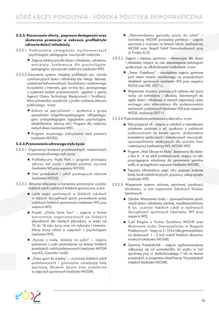 18
5.2.2. Poszerzenie oferty, poprawa dostępności oraz
skuteczna promocja w zakresie proﬁlaktyki
zdrowiadzieciimłodzieży
5.2.2.1. Podnoszenie umiejętności wychowawczych
psychologów,pedagogów,nauczycieliirodziców:
Zajęcia edukacyjne dla dzieci i młodzieży, szkolenia,
warsztaty, konferencje dla psychologów,
pedagogów,nauczycieliirodziców(realizatorWE).
5.2.2.2.Stworzenie systemu miejskiej proﬁlaktyki tzw. chorób
cywilizacyjnych dzieci i młodzieży (np. alergii, depresji,
uzależnień behawioralnych, fonoholizmu i nadmiernego
korzystania z Internetu, gier on-line itp.), powiązanego
z systemem badań przesiewowych, zgodnie z opinią
Agencji Oceny Technologii Medycznych i Taryﬁkacji,
która potwierdza zasadność z punktu widzenia zdrowia
publicznego, wtym:
Soboty ze specjalistami – spotkania z grupą
specjalistów (oligofrenopedagogów, tyﬂopedago-
gów, surdopedagogów, logopedów, psychologów,
rehabilitantów, lekarzy itd.). Program dla rodziców
małychdzieci(realizatorWE).
Program wczesnego wykrywania wad postawy
(realizatorWZiSS).
5.2.3.Promowaniezdrowegostylużycia
5.2.3.1. Organizacja kampanii prozdrowotnych, nastawionych
napromocjęzdrowegostylużycia:
Proﬁlaktyczny Hyde Park – program promujący
zdrowy styl życia i zdrowe postawy życiowe
(realizatorWEprzywsparciuWZiSS),
Sieć przedszkoli i szkół promujących zdrowie
(realizatorWZiSS).
5.2.3.2. Aktywne włączenie w kampanie promocyjne uczniów
łódzkichszkółiwybitnychłódzkichsportowców,wtym:
cykle zajęć sportowych w łódzkich szkołach
w różnych dyscyplinach sportu prowadzone przez
wybitnych łódzkich sportowców (realizator WS przy
wsparciuWE),
Projekt „Otylia Swim Tour” – zajęcia w formie
warsztatów organizowanych na łódzkich
pływalniach dla młodych pływaków, w wieku od
10 do 14 roku życia oraz ich rodziców i trenerów,
którzy biorą udział w zajęciach z psychologiem
(realizatorWS),
„Koniec z nudą, idziemy na judo!” – zajęcia
pokazowe z judo prowadzone na terenie łódzkich
przedszkoli i szkół podstawowych (realizator MOSiR
orazKS„Gwardia”Łódź);
„Przez sport do wiedzy” – uczniowie łódzkich szkół
podstawowych i gimnazjów zwiedzają halę
sportową, Muzeum Sportu oraz uczestniczą
wzajęciachsportowych(realizatorMOSiR);
„Wprowadzamy gwiazdy sportu do szkół” –
instruktorzy MOSiR prowadzą prelekcje i zajęcia
sportowe z uczniami na terenie szkoły (realizatorzy
MOSiR oraz Zespół Szkół Samochodowych przy
ul.Prożka3/5).
5.2.3.3. Zajęcia i imprezy sportowo - rekreacyjne dla dzieci
i młodzieży mające na celu zapobieganie patologiom
społecznym,np.alkoholizmowiinarkomanii,wtym:
„Trener Osiedlowy” - nieodpłatne zajęcia sportowe
pod okiem trenera osiedlowego na przyszkolnych
obiektach sportowych (realizator WS przy wsparciu
WZiSSorazWE,2017r.),
Wspieranie inicjatyw promujących zdrowy styl życia
wolny od narkotyków i alkoholu, kierowanych do
ogółu dzieci i młodzieży w ramach organizacji czasu
wolnego jako alternatywa dla podejmowania
zachowań ryzykownych (realizator WS przy wsparciu
WZiSS,realizacja2017r.).
5.2.3.4.Przeciwdziałaniezwolnieniomzlekcjiwf-u,wtym:
Mój przyjaciel wf - zajęcia w szkołach z największym
odsetkiem zwolnień z wf, spotkania z wybitnymi
osobowościami ze świata sportu, doskonalenie
kompetencji społecznych i metodycznych nauczycieli,
upowszechnianie atrakcyjnych dla uczniów form
imetodpracy(realizatorzyWS,MOSiRiWE),
Program „Mali Siłacze na Maty” skierowany dla dzieci
z klas 4 - 6 ze szkół podstawowych, mający na celu
przyciągnięcie młodzieży do uprawiania sportów
walki,wszczególnościzapasów(realizatorMOSiR),
Poprawa infrastruktury zajęć wf-u poprzez budowę
boisk,boiskwielofunkcyjnych,prysznicy,zakupsprzętu
(realizatorWE).
5.2.3.5. Wspieranie systemu zdrowej, sportowej rywalizacji
młodzieży, w tym wspieranie Szkolnych Klubów
Sportowych:
Szkolne Mistrzostwa Łodzi - upowszechnianie sportu
wśród dzieci i młodzieży szkolnej, współzawodnictwo
8 tys. uczniów łódzkich szkół w wybranych
dyscyplinach sportowych (realizator WS przy
wsparciuWE),
Cykl Biegów o Puchar Dyrektora MOSiR oraz
Mistrzostw Łodzi Gimnazjalistów w Biegach
Przełajowych. - biegi na 5 i 10 km (dla gimnazjalistów
na dystansach 1 - 2 km) wokół łódzkich akwenów
wodnych(realizatorMOSiR).
Sprawny Przedszkolak - zajęcia ogólnorozwojowe
odbywają się od poniedziałku do piątku w hali
sportowej przy ul. Małachowskiego 7 lub na terenie
przedszkoli; w programie udział bierze 16 przedszkoli
miejskich(realizatorMOSiR),
ŁÓDŹ ŁĄCZY POKOLENIA - ŁÓDZKA POLITYKA DEMOGRAFICZNA
 