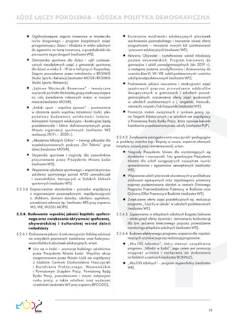 19
Ogólnodostępne zajęcia rowerowe w miasteczku
ruchu drogowego - program bezpłatnych zajęć
przygotowujący dzieci i młodzież w wieku szkolnym
do egzaminu na kartę rowerową, a przedszkolaki do
poruszaniasiępodrogach(realizatorWE),
Gimnastyka sportowa dla dzieci - cykl comiesię-
cznych nieodpłatnych zajęć z gimnastyki sportowej
dla dzieci w wieku 3 - 18 lat w hali przy ul. Karpackiej.
Zajęcia prowadzone przez instruktorów z REGIMIS
Studio Sportu i Rekreacji (realizator MOSiR i REGIMIS
StudioSportuiRekreacji),
„Lajtowe Wycieczki Rowerowe” - tematyczne
wycieczki po Łodzi dla każdej grupy wiekowej mające
na celu zwiedzenie ciekawych miejsc w naszym
mieście(realizatorMOSiR),
„Łódzki sport - wspólna sprawa” - promowanie
w obszarze sportu wspólnej tożsamości Łodzi, jako
podstawy budowania solidarności łodzian.
Adresatami kampanii edukacyjno - korekcyjnej będą
przedstawiciele i kibice doﬁnansowywanych przez
Miasto organizacji sportowych (realizator WS
realizacja2017r.- 2020r.),
„Akademia Młodych Orłów” – treningi piłkarskie dla
wyselekcjonowanych podczas „Dni Talentu” grup
dzieci(realizatorMOSiR),
Stypendia sportowe i nagrody dla zawodników
przyznawane przez Prezydenta Miasta Łodzi
(realizatorWS),
Wspieranieszkoleniasportowego–wsparcieprocesu
szkolenia sportowego ponad 4700 zawodniczek
i zawodników, trenujących w łódzkich klubach
sportowych(realizatorWS).
5.2.3.6 Dopracowanie standardów i procedur współpracy
z organizacjami pozarządowymi, współpracującymi
z: żłobkami, domami dziecka, szkołami, szpitalami,
poradniami zdrowia itp. (realizator BPS przy wsparciu
WS,WE,WZiSSiMOPS).
5.2.4. Budowanie wysokiej jakości kapitału społecz-
nego oraz zwiększanie aktywności społecznej,
obywatelskiej i kulturalnej wśród dzieci
imłodzieży
5.2.4.1.Podniesieniejakościikonkurencyjnościłódzkiejedukacji
na wszystkich poziomach kształcenia oraz funkcjono-
waniałódzkichplacówekedukacyjnych,wtym:
Ucz się w Łodzi – promocja łódzkiego szkolnictwa
przez Prezydenta Miasta Łodzi. Wspólna akcja
zorganizowana przez Miasto Łódź we współpracy
z Łódzkim Centrum Doskonalenia Nauczycieli
i Kształcenia Praktycznego, Wojewódzkim
i Powiatowym Urzędem Pracy, Powiatową Radą
Rynku Pracy, pracodawcami i innymi instytucjami
rynku pracy, a także szkołami oraz wyższymi
uczelniami(realizatorWEprzywsparciuBPZiODG),
Rozwijanie możliwości edukacyjnych placówek
wychowania pozaszkolnego i tworzenie nowej oferty
programowej – tworzenie nowych kół zainteresowań
ipracowniedukacyjnych(realizatorWE),
Aktywny Obywatel - kształtowanie wśród młodzieży
postaw obywatelskich. Program kierowany do
gimnazjów i szkół ponadgimnazjalnych (do 2019 r.),
a następnie zostanie zmodyﬁkowany i dostosowany do
uczniów klas VI, VII i VIII szkół podstawowych i uczniów
szkółponadpodstawowych(realizatorWE),
Podniesienie jakości nauczania i atrakcyjności zajęć
językowych poprzez prowadzenie oddziałów
dwujęzycznych w gimnazjach i szkołach ponad-
gimnazjalnych, rozszerzenie oferty zajęć językowych
w szkołach podstawowych o j. angielski, francuski,
niemiecki,rosyjskii/lubhiszpański(realizatorWE),
Promocja zadań związanych z rynkiem pracy np.
na Targach Edukacyjnych i w szkołach we współpracy
z Powiatową Radą Rynku Pracy, która opiniuje kierunki
kształceniaprzedstawianeprzezszkoły(realizatorPUP).
5.2.4.2. Zwiększenie zaangażowania nauczycieli i pedagogów
w problemy uczniów (np.: kłopoty w nauce, wsparcie własnych
inicjatyw,rozwójpasjiizainteresowań),wtym:
Nagrody Prezydenta Miasta dla wyróżniających się
dyrektorów i nauczycieli, listy gratulacyjne Prezydenta
Miasta dla szkół osiągających najwyższe wyniki
sprawdzianów i egzaminów zewnętrznych (realizator
WE),
Wspieranie szkół i placówek oświatowych w proﬁlaktyce
zachowań agresywnych oraz zapobieganiu przemocy
poprzez podejmowanie działań w ramach Gminnego
Programu Przeciwdziałania Przemocy w Rodzinie oraz
OchronyOﬁarPrzemocywRodzinie(realizatorWE),
Zwiększenie oferty zajęć pozalekcyjnych np. realizacja
programu „Szachy w szkole” w szkołach podstawowych
(realizatorWE).
5.2.4.3. Zapewnienie w sklepikach szkolnych bogatej (zdrowej
i atrakcyjnej) oferty żywności, stanowiącej konkurencję
dla tzw. jedzenia śmieciowego poprzez prowadzenie
monitoringusklepikówszkolnych(realizatorWE).
5.2.4.4. Budowa efektywnego programu wsparcia dla najzdol-
niejszychuczniówpoprzezrealizacjęprogramów:
„Mia100 talentów”, który stanowi uzupełnienie
programu „Młodzi w Łodzi”, jego celem jest promocja
osiągnięć uczniów i zachęcenie do studiowania
nałódzkichuczelniach(realizatorBOIiWzZ),
„Mia100 zdolnych” - program stypendialny (realizator
WE).
ŁÓDŹ ŁĄCZY POKOLENIA - ŁÓDZKA POLITYKA DEMOGRAFICZNA
 