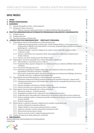 2
SPIS TREŚCI
ŁÓDŹ ŁĄCZY POKOLENIA - ŁÓDZKA POLITYKA DEMOGRAFICZNA
1. WSTĘP
2. PROCES POWSTAWANIA
3. DIAGNOZA
3.1. Sytuacja demograﬁczna Łodzi - analiza ekspercka
3.2. Strategiczne obszary interwencji
3.2.1. Główne wyzwania stojące przed Łodzią w kontekście łódzkiej polityki demograﬁcznej
4. POLITYKA DEMOGRAFICZNA W WYBRANYCH PROGRAMACH KRAJOWYCH I REGIONALNYCH
4.1. Strategie krajowe
4.2. Strategie regionalne
4.3. Dokumenty strategiczne Miasta Łodzi
5. „ŁÓDZKA POLITYKA DEMOGRAFICZNA” - ŁÓDŹ ŁĄCZY POKOLENIA
5.1 Wspomaganie interwencji demograﬁcznej w okresie prokreacyjnym
5.1.1. Kształtowanie przyjaznej opieki w okresie ciąży i okresie okołoporodowym, w tym przygotowanie
profesjonalnych oddziałów oraz doposażenie w nowoczesny sprzęt gabinetów w miejskich placówkach
ginekologiczno – położniczych.
5.1.2. Wspieranie płodności i poprawa dostępności do systemu wsparcia dla osób mających problem
z zajściem w ciążę.
5.1.3. Promocja rodzicielstwa oraz rozszerzenie oferty usług społecznych i edukacyjnych dedykowanych
młodym rodzicom.
5.1.4. Poprawa warunków mieszkaniowych dla młodych rodzin.
5.2 Wspomaganie interwencji demograﬁcznej w okresie dzieciństwa i dojrzewania
5.2.1. Wprowadzenie i rozszerzenie pomocy rodzinom
5.2.2. Poszerzenie oferty, poprawa dostępności oraz skuteczna promocja w zakresie proﬁlaktyki zdrowia dzieci
i młodzieży
5.2.3. Promowanie zdrowego stylu życia
5.2.4. Budowanie wysokiej jakości kapitału społecznego oraz zwiększanie aktywności społecznej,
obywatelskiej i kulturalnej wśród dzieci i młodzieży
5.2.5. Wzmocnienie i podniesienie jakości doradztwa zawodowego oraz dostosowanie łódzkiego szkolnictwa
do potrzeb rynku pracy i zwiększenie elastyczności szkół
5.3 Wspomaganie interwencji demograﬁcznej w okresie aktywności zawodowej
5.3.1. Podniesienie atrakcyjności łódzkiej przestrzeni osadniczej dla imigrantów krajowych i zagranicznych
5.3.2. Podniesienie konkurencyjności Łodzi akademickiej w skali krajowej i europejskiej (konkurencyjna nauka
i warunki studiowania)
5.3.3. Poprawa perspektyw zatrudnienia na łódzkim rynku pracy
5.3.4. Poprawa warunków życia mieszkańców Łodzi w wieku aktywności zawodowej
5.4 Wspomaganie interwencji demograﬁcznej w okresie senioralnym
5.4.1. Aktywizacja społeczno – kulturalna seniorów
5.4.2. Zapobieganie wszelkim formom wykluczenia osób nieaktywnych zawodowo
5.4.3. Zwiększenie oferty usług społecznych adresowanych do seniorów w placówkach pomocy społecznej
5.4.4. Budowa miejskiego systemu rozwiązywania potrzeb mieszkaniowych seniorów poprzez rozwój systemu
zamiany mieszkań
5.4.5. Działania instytucjonalne
5.5 Rekomendacje w wybranych obszarach, dedykowanych wszystkim mieszkańcom Łodzi
5.5.1. Poprawa atrakcyjności przestrzeni publicznej
5.5.2. Podjęcie działań na rzecz poprawy bezpieczeństwa w mieście
5.5.3. Społeczna, kulturalna i sportowa aktywizacja mieszkańców Łodzi
5.5.4. Wzmocnienie konkurencyjności Miasta
5.5.5. Poprawa wizerunku miasta i zwiększenie jego popularności
5.6 Postulaty do właściwych władz publicznych i podmiotów
6 BIBLIOGRAFIA
WYKAZ SKRÓTÓW ZASTOSOWANYCH W DOKUMENCIE
ZAŁĄCZNIKI
3
5
6
6
12
13
14
14
14
15
16
16
16
16
17
17
17
17
18
18
19
20
22
22
22
23
24
25
25
26
26
27
27
28
28
28
29
30
31
32
33
34
35
 