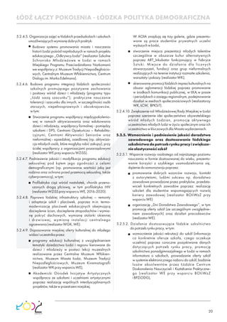 20
5.2.4.5. Organizacja zajęć w łódzkich przedszkolach i szkołach
umożliwiającychwymianędobrychpraktyk:
Budowa systemu promowania miasta i nauczania
historii Łodzi pośród najmłodszych w ramach projektu
edukacyjnego „Odkrywcy Łodzi” (realizator Szkolne
Schronisko Młodzieżowe w Łodzi w ramach
Miejskiego Programu Przeciwdziałania Narkomanii
we współpracy z: Muzeum Tradycji Niepodległościo-
wych, Centralnym Muzeum Włókiennictwa, Centrum
Dialoguim.MarkaEdelmana).
5.2.4.6. Budowa programu integracji łódzkich społeczności
szkolnych promującego pozytywne zachowania
i postawy wśród dzieci i młodzieży (programy typu
„Łódź oazą szacunku”); praktyczne nauczanie
tolerancji i szacunku dla innych, w szczególności osób
starszych, niepełnosprawnych i obcokrajowców,
wtym:
Stworzenie programu współpracy międzypokolenio-
wej w ramach aktywizowania oraz edukowania
dzieci i młodzieży, współpracy formalnej - pomiędzy
szkołami i DPS, Centrami Opiekuńczo – Rehabilita-
cyjnymi, Centrami Aktywności Seniorów oraz
nieformalnej - sąsiedzkiej, osiedlowej (np. aktywiza-
cja młodych osób, które mogłyby robić zakupy), przy
ścisłej współpracy z organizacjami pozarządowymi
(realizatorWEprzywsparciuWZiSS).
5.2.4.7. Podniesienie jakości i modyﬁkacja programu edukacji
seksualnej pod kątem jego zgodności z celami
demograﬁcznymi (np. promowanie wartości jaką jest
rodzina oraz ochrona przed przemocą seksualną, także
cyberprzemocą),wtym:
Proﬁlaktyka ciąż wśród nastolatek, chorób przeno-
szonych drogą płciową, w tym proﬁlaktyka HIV
(realizatorWZiSSprzywsparciuWE,2016-2020).
5.2.4.8. Poprawa łódzkiej infrastruktury szkolnej – remonty
i adaptacje szkół i placówek, poprzez m.in. termo-
modernizację placówek edukacyjnych obejmującą
docieplenie ścian, docieplenie stropodachów i wymia-
nę pokryć dachowych, wymianę stolarki okiennej
i drzwiowej, wymianę instalacji centralnego
ogrzewania(realizatorWGK,WE).
5.2.4.9. Dopasowanie miejskiej oferty kulturalnej do młodego
widzaiuczestnikaprzez:
programy edukacji kulturalnej z uwzględnieniem
tematyki dziedzictwa Łodzi i regionu kierowane do
dzieci i młodzieży w postaci lekcji muzealnych
realizowane przez Centralne Muzeum Włókien-
nictwa, Muzeum Miasta Łodzi, Muzeum Tradycji
Niepodległościowych, Muzeum Kinematograﬁi
(realizatorWKprzywsparciuWE),
Akademicki Ośrodek Inicjatyw Artystycznych
współpraca ze szkołami i uczelniami artystycznymi
poprzez realizację wspólnych interdyscyplinarnych
projektów,takżewprzestrzenimiejskiej.
W AOIA znajdują się trzy galerie, gdzie prezento-
wane są prace studentów prywatnych uczelni
wyższychwŁodzi,
stworzenie miejsca prezentacji młodych talentów
szczególnie w obszarze kultur alternatywnych
poprzez ART_Inkubator funkcjonujący w Fabryce
Sztuki. Miejsce do działania dla licznych
stowarzyszeń, fundacji oraz grup nieformalnych
realizujących na terenie instytucji rozmaite szkolenia,
warsztatyipokazy.(realizatorWK),
skierowanie promocji łódzkich imprez kulturalnych na
obszar aglomeracji łódzkiej poprzez promowanie
w środkach komunikacji publicznej, w ŁKA,w prasie
iperiodykachozasięguregionalnym,podejmowanie
działań w mediach społecznościowych (realizatorzy
WK,ŁCW, BPKSiT).
5.2.4.10. Zwiększenie roli Młodzieżowej Rady Miejskiej w Łodzi
poprzez szerzenie idei społeczeństwa obywatelskiego
wśród młodych Łodzian, promocję aktywnego
uczestnictwa młodych ludzi w życiu społecznym oraz ich
uczestnictwowkluczowychdlaMiastawydarzeniach.
5.2.5. Wzmocnienie i podniesienie jakości doradztwa
zawodowego oraz dostosowanie łódzkiego
szkolnictwadopotrzebrynkupracyizwiększe-
nieelastycznościszkół
5.2.5.1. Wsparcie rozwoju osobistego od najniższego poziomu
nauczania w formie dostosowanej do wieku, prezento-
wanie korzyści z szybkiego usamodzielniania się,
dążeniedosamorozwojupoprzez:
promowanie dobrych wzorców rozwoju, kontakt
z autorytetami, ludźmi sukcesu np. doradztwo
zawodowe prowadzone przez praktyków, przedsta-
wicieli konkretnych zawodów poprzez: realizację
szkoleń dla studentów wspomagających rozwój
kariery zawodowej (realizator BOIiWzZ przy
wsparciuWE)
organizację „Dni Doradztwa Zawodowego”, w tym
promocję oferty szkół (ze szczególnym uwzględnie-
niem zawodowych) oraz działań pracodawców
(realizatorWE).
5.2.5.2. Działania dostosowujące łódzkie szkolnictwo
dopotrzebrynkupracy,wtym:
wzmocnienie jakości rekrutacji do szkół (informacja
co konkretnie oferuje szkoła, czego oczekuje
uczelnia) poprzez coroczne pozyskiwanie danych
dotyczących potrzeb rynku pracy, promocję
szkolnictwa ponadgimnazjalnego w Łodzi w ramach
informatora o szkołach, prowadzanie oferty szkół
w systemie elektronicznego naboru do szkół, badanie
losów absolwentów przez Łódzkie Centrum
Doskonalenia Nauczycieli i Kształcenia Praktyczne-
go (realizator WE przy wsparciu BOIiWzZ
iBPZiODG),
ŁÓDŹ ŁĄCZY POKOLENIA - ŁÓDZKA POLITYKA DEMOGRAFICZNA
 