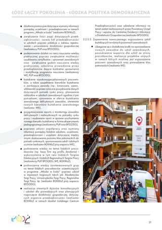 21
ŁÓDŹ ŁĄCZY POKOLENIA - ŁÓDZKA POLITYKA DEMOGRAFICZNA
działaniapromocyjnedotyczącewymianyinformacji
pomiędzy uczelniami i przedsiębiorcami w ramach
programu„MłodziwŁodzi”(realizatorBOIiWzZ);
zwiększenie ilości zajęć dotyczących przed-
siębiorczości; rozwój kół przedsiębiorczości
w szkołach poprzez prelekcje z zakresu rejestro-
wania i prowadzenia działalności gospodarczej
(realizatorzyPUPorazBPZiODG);
podejmowanie działań na rzecz nauczania wiedzy
praktycznej poprzez zwiększenie możliwości
uzyskiwania certyﬁkatów i uprawnień zawodowych
oraz zwiększanie godzin nauczania wiedzy
praktycznej, szkolenia prowadzone przez
przedsiębiorców dające konkretne uprawnienia
i modyﬁkację programów nauczania (realizatorzy
WE,PUPorazBPZiODG),
kształcenie wysokowyspecjalizowanych pracowni-
ków, a także uzupełnienie kierunków kształcenia
o zanikające zawody (np.: krawcowa, szewc,
włókiennik) poprzez coroczne pozyskiwanie danych
dotyczących potrzeb rynku pracy, planowanie
oddziałów w szkołach zawodowych zgodnie z tymi
potrzebami, ujmowanie w ofercie kształcenia
zawodowego deﬁcytowych zawodów, otwieranie
nowych kierunków kształcenia zawodowego
(realizator WE),
przygotowywanie raportu z monitoringu zawodów
deﬁcytowych i nadwyżkowych na potrzeby rynku
pracy i wydawanie opinii w sprawie uruchomienia
nowego kierunku kształcenia w formie eksperymentu
pedagogicznego(realizatorzyPUPorazBPZiODG),
poprawa jakości współpracy oraz wymiany
informacji pomiędzy łódzkimi szkołami, uczelniami,
przedsiębiorcami i urzędami dotyczącej między
innymi dostosowania poziomu klas patronackich do
potrzeb rynkowych, sponsorowania szkół i zdolnych
uczniów(realizatorBOIiWzZprzywsparciuWE),
podniesienie wiedzy na temat łódzkich praco-
dawców (np. bazy ﬁrm wg proﬁlu działania) i
wykorzystanie w tym celu Łódzkich Targów
Edukacyjnych i Łódzkich Regionalnych Targów Pracy
(realizatorzyPUP,BPZiODG,WE,BOIiWzZ),
podnoszenie wiedzy zainteresowanych grup
na temat łódzkich pracodawców uczestniczących
w programie „Młodzi w Łodzi” poprzez udział
w imprezach targowych takich jak: Akademickie
Targi Pracy, Uniwersyteckie Targi Pracy, Regionalne
Targi Pracy, itp. (realizator BOIiWzZ przy wsparciu
BPZiODG),
realizacja otwartych dyżurów konsultacyjnych
i szkoleń dla prowadzących oraz planujących
rozpoczęcie działalności gospodarczej, dotyczą-
cych wsparcia przedsiębiorczości (realizator
BOIiWzZ w ramach działań Łódzkiego Centrum
Przedsiębiorczości) oraz udzielanie informacji na
temat zadań realizowanych przez Powiatowy Urząd
Pracy i wpisów do Centralnej Ewidencji i Informacji
oDziałalnościGospodarczej(realizatorBPZiODG).
5.2.5.3. Zapewnienie nowoczesnego wyposażenia szkół
kształcącychnaróżnychpoziomachzawodowych.
Ubieganie się o dodatkowe środki na wprowadzenie
nowych zawodów do szkół zawodowych,
poszukiwanie wsparcia dla szkół ze strony
pracodawców, realizacja projektów unijnych
w ramach których możliwe jest wyposażenie
pracowni zawodowych oraz prowadzenie klas
patronackich(realizatorWE).
 